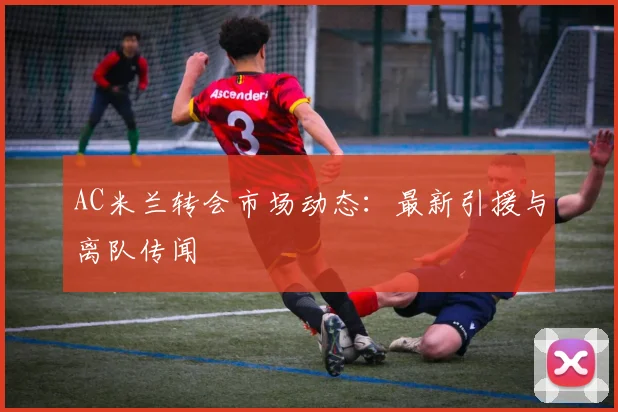 AC米兰转会市场动态:最新引援与离队传闻