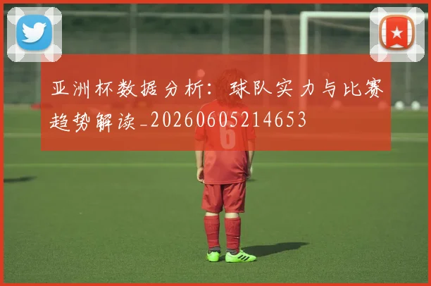 亚洲杯数据分析：球队实力与比赛趋势解读_20260605214653