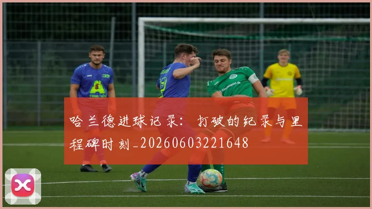 哈兰德进球记录：打破的纪录与里程碑时刻_20260603221648